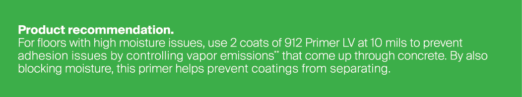 Product recommendation. For floors with high moisture issues, use 2 coats of 912 Primer LV at 10 mils to prevent adhe...